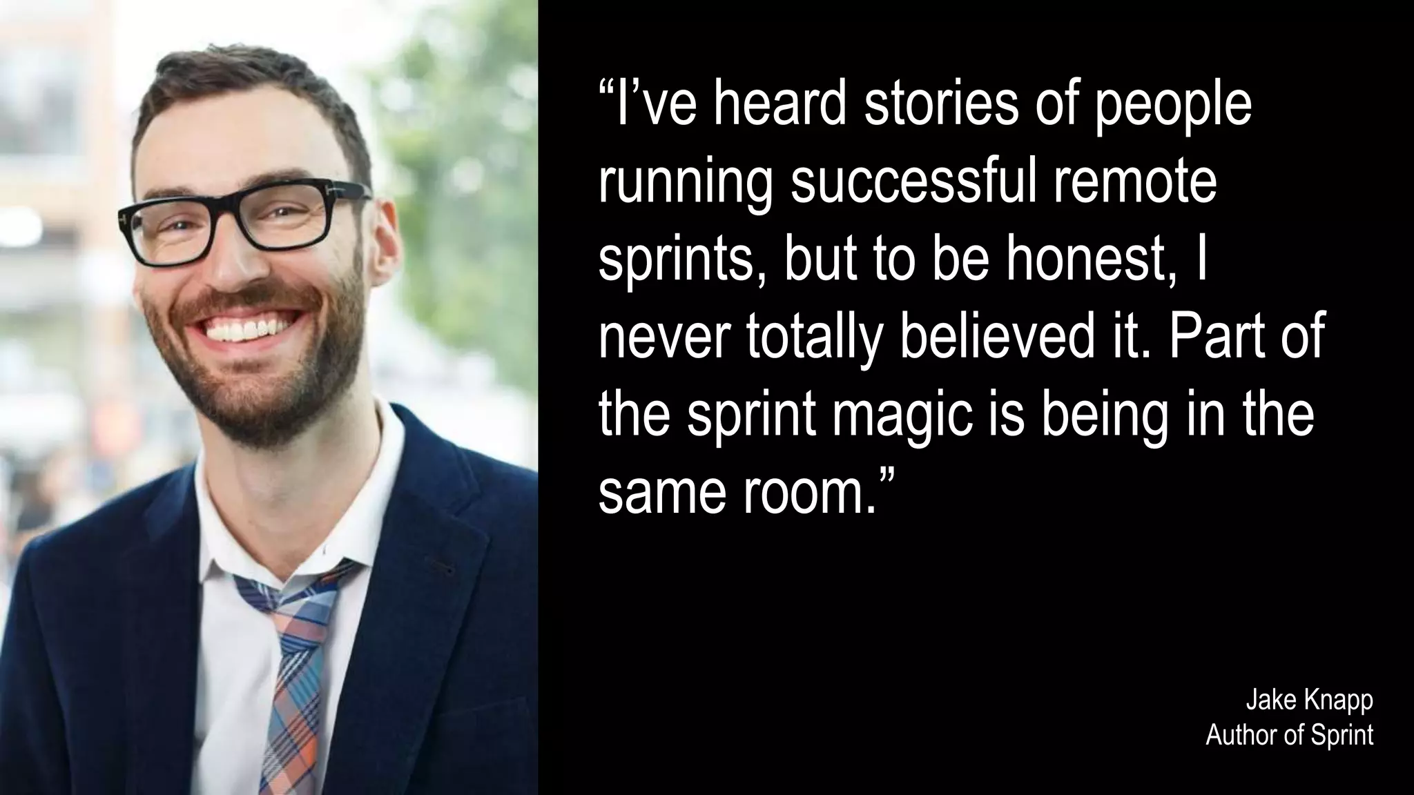 “I’ve heard stories of people
running successful remote
sprints, but to be honest, I
never totally believed it. Part of
the sprint magic is being in the
same room.”
Jake Knapp
Author of Sprint
 