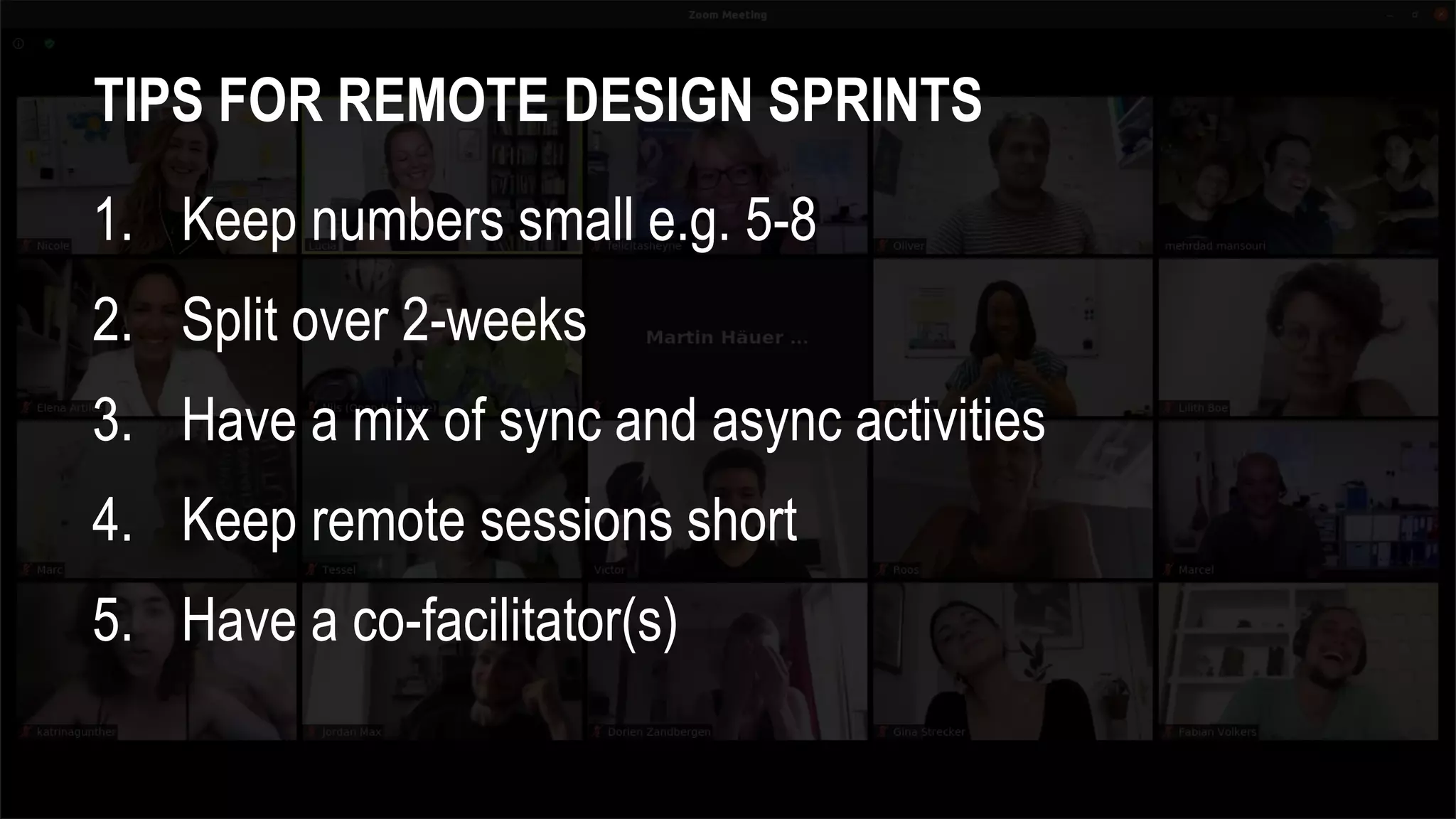 TIPS FOR REMOTE DESIGN SPRINTS
1. Keep numbers small e.g. 5-8
2. Split over 2-weeks
3. Have a mix of sync and async activities
4. Keep remote sessions short
5. Have a co-facilitator(s)
 