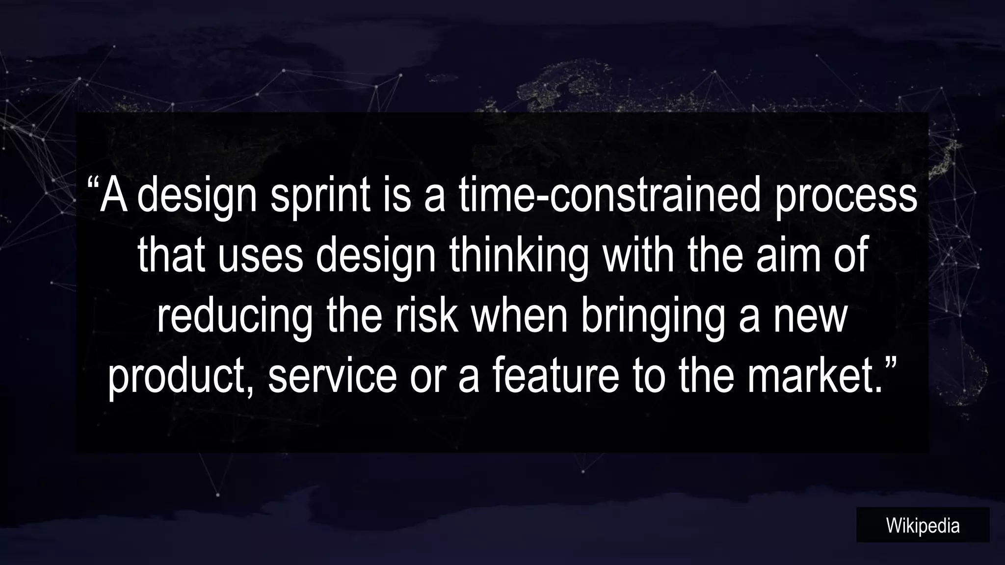 “A design sprint is a time-constrained process
that uses design thinking with the aim of
reducing the risk when bringing a new
product, service or a feature to the market.”
Wikipedia
 