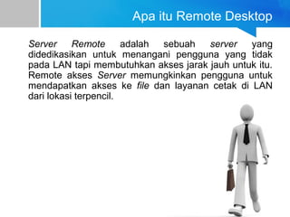 Apa itu Remote Desktop
Server Remote adalah sebuah server yang
didedikasikan untuk menangani pengguna yang tidak
pada LAN tapi membutuhkan akses jarak jauh untuk itu.
Remote akses Server memungkinkan pengguna untuk
mendapatkan akses ke file dan layanan cetak di LAN
dari lokasi terpencil.
 
