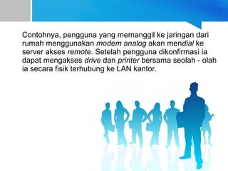 Contohnya, pengguna yang memanggil ke jaringan dari
rumah menggunakan modem analog akan mendial ke
server akses remote. Setelah pengguna dikonfirmasi ia
dapat mengakses drive dan printer bersama seolah - olah
ia secara fisik terhubung ke LAN kantor.
 