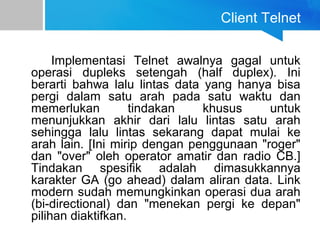 Client Telnet
Implementasi Telnet awalnya gagal untuk
operasi dupleks setengah (half duplex). Ini
berarti bahwa lalu lintas data yang hanya bisa
pergi dalam satu arah pada satu waktu dan
memerlukan tindakan khusus untuk
menunjukkan akhir dari lalu lintas satu arah
sehingga lalu lintas sekarang dapat mulai ke
arah lain. [Ini mirip dengan penggunaan "roger"
dan "over" oleh operator amatir dan radio CB.]
Tindakan spesifik adalah dimasukkannya
karakter GA (go ahead) dalam aliran data. Link
modern sudah memungkinkan operasi dua arah
(bi-directional) dan "menekan pergi ke depan"
pilihan diaktifkan.
 