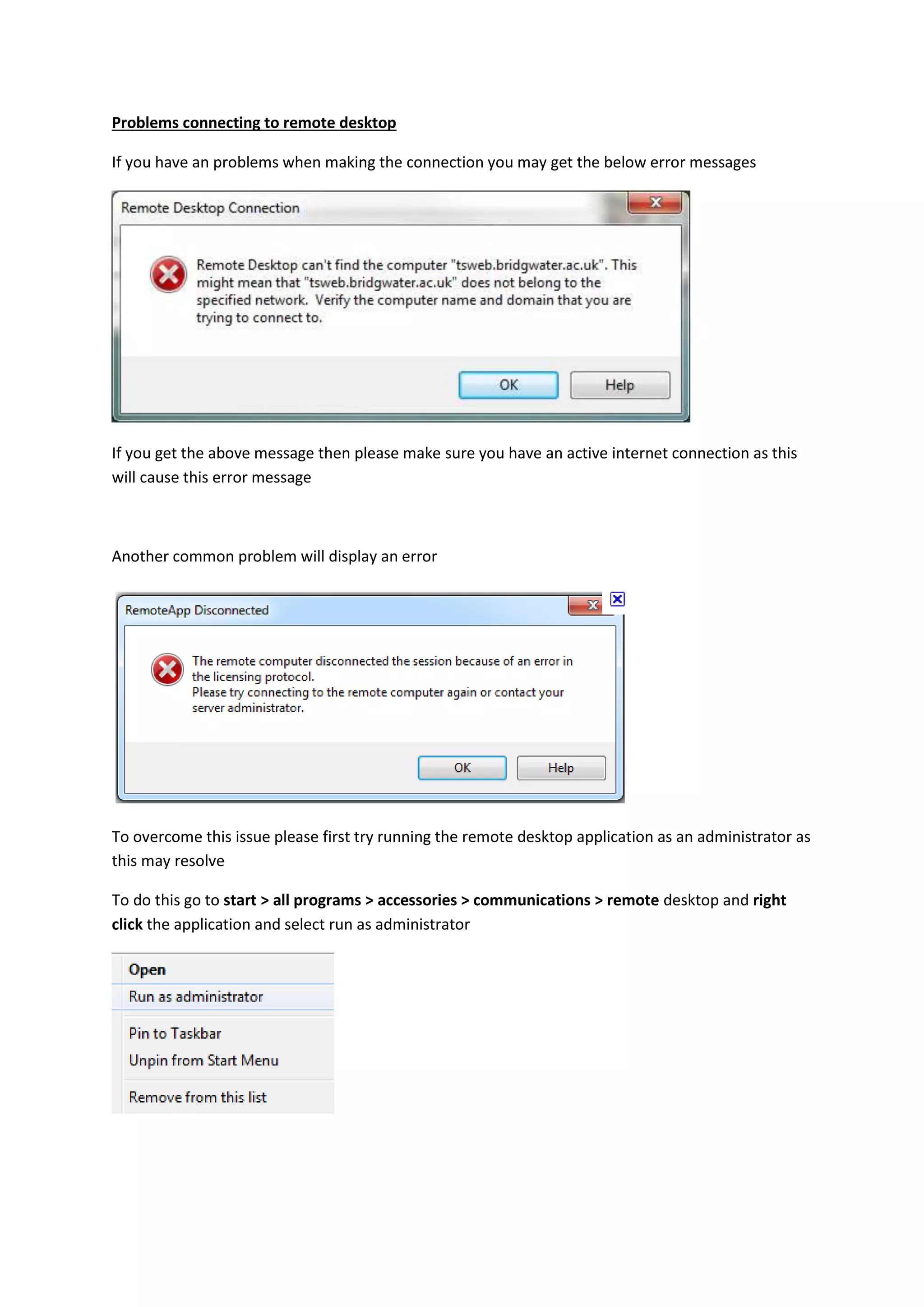 Problems connecting to remote desktop
If you have an problems when making the connection you may get the below error messages
If you get the above message then please make sure you have an active internet connection as this
will cause this error message
Another common problem will display an error
To overcome this issue please first try running the remote desktop application as an administrator as
this may resolve
To do this go to start > all programs > accessories > communications > remote desktop and right
click the application and select run as administrator
 