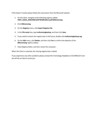 If this doesn’t resolve please follow the instructions from the Microsoft website
1. On the client, navigate to the following registry subkey:
HKEY_LOCAL_MACHINESOFTWAREMicrosoftMSLicensing.
2. Click MSLicensing.
3. On the Registry menu, click Export Registry File.
4. In the File name box, type mslicensingbackup, and then click Save.
5. If you need to restore this registry key in the future, double-click mslicensingbackup.reg.
6. On the Edit menu, click Delete, and then click Yes to confirm the deletion of the
MSLicensing registry subkey.
7. Close Registry Editor, and then restart the computer.
When the client is restarted, the missing registry key is rebuilt.
If you experience any other problems please contact the Technology Helpdesk on 01278441257 and
we will do our best to assist you.
 