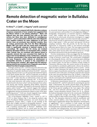 LETTERS
PUBLISHED ONLINE: 25 AUGUST 2013 | DOI: 10.1038/NGEO1909
Remote detection of magmatic water in Bullialdus
Crater on the Moon
R. Klima1
*, J. Cahill1
, J. Hagerty2
and D. Lawrence1
Once considered dry compared with Earth, laboratory analyses
of igneous components of lunar samples have suggested that
the Moon’s interior is not entirely anhydrous1,2
. Water and
hydroxyl have also been detected from orbit on the lunar
surface, but these have been attributed to nonindigenous
sources3–5
, such as interactions with the solar wind. Magmatic
lunar volatiles—evidence for water indigenous to the lunar
interior—have not previously been detected remotely. Here
we analyse spectroscopic data from the Moon Mineralogy
Mapper (M3
) and report that the central peak of Bullialdus
Crater is signiﬁcantly enhanced in hydroxyl relative to its
surroundings. We suggest that the strong and localized
hydroxyl absorption features are inconsistent with a surﬁcial
origin. Instead, they are consistent with hydroxyl bound to
magmatic minerals that were excavated from depth by the
impact that formed Bullialdus Crater. Furthermore, estimates
of thorium concentration in the central peak using data from
the Lunar Prospector orbiter indicate an enhancement in
incompatible elements, in contrast to the compositions of
water-bearing lunar samples2
. We suggest that the hydroxyl-
bearing material was excavated from a magmatic source that is
distinct from that of samples analysed thus far.
Hydrogen, hydroxyl (OH−
) and water have been detected on the
lunar surface from orbit using a range of different instruments3–7
.
Hypotheses for globally distributed surficial H2O/OH−
molecules
or larger deposits of water ice in the permanently shadowed regions
of the Moon include that OH−
and H2O molecules are produced
in situ through the interaction of solar-wind-derived protons with
lunar soils3,5,8
and/or that they are delivered by comets and other
impactors9
. Broadly distributed molecular OH−
or H2O formed
by solar-wind interaction with surface silicates is expected to be
loosely bound to the lunar surface8
and may dissociate from surface
soils during solar heating, migrating along ballistic trajectories
until ultimately becoming cold-trapped in permanently shadowed
regions and/or buried10,11
. New research suggests that hydroxyl
formed by solar-wind bombardment may also become embedded
in agglutinates during micrometeorite impacts as part of the space
weathering process12
. Until now, bound, magmatic lunar volatiles
have not been detected remotely anywhere on the Moon.
The 61-km-diameter Bullialdus Crater, centred at 20.7◦
S,
337.8◦
E in Mare Nubium (Fig. 1), lies along the southern edge
of the Procellarum KREEP (potassium, rare earth elements and
phosphorus) Terrane (PKT), a region on the nearside of the
Moon that is highly enriched in incompatible elements13
. Lunar
Prospector measurements suggest that Bullialdus Crater coincides
with a localized concentration of thorium14
. Bullialdus Crater
is mineralogically distinct and its central peak has long been
recognized as exhibiting strong spectral signatures typical of norite,
1Johns Hopkins University Applied Physics Laboratory, Laurel, Maryland 20723, USA, 2US Geological Survey, Astrogeology Science Center, Flagstaff,
Arizona 86001, USA. *e-mail: Rachel.Klima@jhuapl.edu
an intrusively formed igneous rock dominated by orthopyroxene
(Ca-poor pyroxene) and anorthite (Ca-rich plagioclase feldspar)15
.
Stratigraphic interpretations of materials exposed in Bullialdus
Crater walls, coupled with the presence of exhumed noritic
materials in its central peak, led previous investigators to suggest
that the Bullialdus impact excavated a layered mafic intrusion15,16
.
Data from M3
provide an opportunity to examine Bullialdus Crater
both at high spatial (∼140 m per pixel) and spectral (20–40 nm
sampling) resolution. They also provide, for the first time, the
opportunity to characterize visible to near-infrared wavelength
reflectance spectra (that is, 0.6–3 µm). The 3 µm region in particular
is critical for near-infrared volatile assessment of the Moon or any
other airless body because both water and hydroxyl are strongly
absorbing in this portion of the electromagnetic spectrum.
Previous interpretations of this area suggest that the Bullialdus
impactor penetrated the basalt-flooded Nubium Basin, excavating
a range of intrusive crustal rocks. The central peaks of Bullialdus
are mineralogically diverse, with the westernmost peak exhibiting
a more clinopyroxene-rich spectral signature (Fig. 1e, cyan) than
the northern peaks. On the basis of radiative transfer models of
Clementine reflectance data, this western portion of the peak has
been classified as anorthositic gabbronorite, whereas the northern
peaks have been classified as anorthositic norite or norite17
. Norite
(Fig. 1e, yellow) dominates the bulk of the central peak, though
there is a region of anorthositic material (Fig. 1e, dark blue) exposed
towards the centre of the peak. Anorthositic material is also exposed
in the crater rim and proximal ejecta (Fig. 1d, black). A map of the
2.8 µm band depth (Fig. 1f,g) reveals that hydroxyl is detected in
only the central peak and is explicitly found in association with the
noritic and anorthositic peak material.
In laboratory measurements, bound OH−
can be distinguished
from adsorbed OH−
and H2O molecules by examining the spectral
shape. Unfortunately, the specific spectral shape of the hydroxyl
absorption band cannot be precisely characterized by M3
because
of the 40 nm spectral sampling in the 3 µm region. The surficial
OH−
and H2O molecules detected previously by M3
typically
exhibit a broad absorption beyond 2.8 µm (ref. 8). In contrast,
the hydroxyl absorption observed in the central peak of Bullialdus
Crater is significantly stronger and sharper than is observed at
similar latitudes in other nearby terrains (Fig. 2 and Supplementary
Fig. S1). The absorption observed in both the anorthositic and
noritic material exhibits a clear band minimum at 2.8 µm. The
band shape is significantly sharper than laboratory measurements
of agglutinates12
, but is consistent in both energy and band
shape with OH−
measured in transmission spectra of internally
bound hydroxyl in nominally anhydrous terrestrial minerals18
such
as anorthite and orthopyroxene, and minor hydrated terrestrial
minerals such as apatite19
(Supplementary Fig. S2).
NATURE GEOSCIENCE | VOL 6 | SEPTEMBER 2013 | www.nature.com/naturegeoscience 737
 