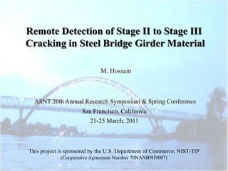 Remote Detection of Stage II to Stage III
Cracking in Steel Bridge Girder Material

                             M. Hossain



  ASNT 20th Annual Research Symposium & Spring Conference
                     San Francisco, California
                        21-25 March, 2011



This project is sponsored by the U.S. Department of Commerce, NIST-TIP
             (Cooperative Agreement Number 70NANB9H9007)
 