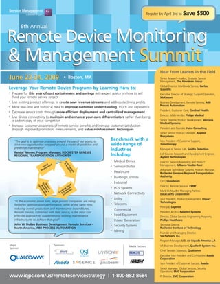 Register by April 3rd to Save             $500

           6th Annual

Remote Device Monitoring
& Management Summit
                                                                                                                                                         TM




                                                                                                                  Hear From Leaders in the Field
June 22-24, 2009                                • Boston, MA                                                      Senior Research Analyst, Strategic Service
                                                                                                                  Management, The Aberdeen Group
                                                                                                                  Global Director, Worldwide Service, Gerber
Leverage Your Remote Device Programs by Learning How to:                                                          Scientific
    Prepare for this year of cost containment and savings with expert advice on how to self
•
                                                                                                                  Executive Director of Strategic Support Operation,
    fund your remote service project                                                                              McKesson
    Use existing product offerings to create new revenue streams and address declining profits
•                                                                                                                 Business Development, Remote Services, ABB
                                                                                                                  Process Automation
    Mine real-time and historical data to improve customer understanding, touch and experience
•

                                                                                                                  President, Customer Care, Cardinal Health
    Decrease service costs through more efficient deployment and centralized management
•

                                                                                                                  Director, Multi-Vendor, Philips Medical
    Use device connectivity to maintain and enhance your own differentiators rather than being
•
                                                                                                                  Senior Director, Product Development, Ventana
    a carbon copy of your competitor
                                                                                                                  Medical Systems
    Increase customer awareness of remote service benefits and increase customer satisfaction
•
                                                                                                                  President and Founder, Hahn Consulting
    through improved promotion, measurements, and value reinforcement techniques
                                                                                                                  Senior Service Product Manager, Applied
                                                                                                                  Biosystems
                                                                           Benchmark with a                       Vice President of Customer Support,
     “The goal is to optimize processes around the use of our assets, to
                                                                           Wide Range of                          Tomotherapy
     drive new opportunities wrapped around a model of predictive and
     preventive maintenance”.
                                                                           Industries                             Manager of Service Lab, Smiths Detection
     Randal Weaver, Program Manager, ROCHESTER GENESEE
                                                                           Including:                             LSS Services Research and Development Engineer,
     REGIONAL TRANSPORTATION AUTHORITY                                                                            Agilent Technologies
                                                                               Medical Device
                                                                           •
                                                                                                                  Director, Services Marketing and Product
                                                Da An




                                 l
                                                  &




                              tia nt
                                                  ta al




                                                                                                                  Management, Gilbarco Veeder-Root
                           Ini yme                                             Semiconductor
                                                                           •
                                                    Ca yti




                            plo
                                                      pt cs




                          De                                                                                      Advanced Technology Systems Program Manager,
                                                        ur




                                                                               Healthcare
                                                                           •
                                                           e




                                                                                                                  Rochester Genesee Regional Transportation
                                                                                                                  Authority
                                                                               Building Controls
                                                                           •

                                                                                                                  CEO, Glassbeam
                                                                               Industrial
                                                                           •
                       St eve izat




                                                        l
                       Se teg ue n




                                                      ya
                         Op




                                                                                                                  Director, Remote Services, EMRT
                         ra n io
                          R im




                                                    Lo
                          rv y




                                                                               POS Systems
                                                  g ed                     •
                            ice &
                            t




                                               tin gag ers
                                             ea n                                                                 Mark W. Mueller, Managing Partner,
                                           Cr & E stom
                                                                               Network Connectivity
                                                                           •
                                                                                                                  DataClarity Corporation
                                                Cu
                                                                               Utility
                                                                           •                                      Vice President, Product Development, Impact
     “In the economic down turn, large process companies are being                                                Technologies
                                                                               Telecoms
                                                                           •
     forced to optimize asset performance, while at the same time,
                                                                                                                  Principal, Sagence
     reducing overall production and maintenance expenditures.                 Commercial
                                                                           •
                                                                                                                  President & CEO, Palantiri Systems
     Remote Service, combined with field service, is the most cost
                                                                               Food Equipment
                                                                           •
     effective approach to supplementing existing maintenance                                                     Director, Global Services Engineering Programs,
     infrastructures to achieve that goal”.                                    Power Generation                   Phillips Healthcare
                                                                           •

     John W. DuBay Business Development Remote Services -                                                         Technical Director,
                                                                               Security Systems
                                                                           •
                                                                                                                  Rochester Institute of Technology
     North America, ABB PROCESS AUTOMATION
                                                                               Mining
                                                                           •
                                                                                                                  Founder and Managing Director,
                                                                                                                  SSI Partners, LLC
                                                                                                                  Program Manager, U.S. Air Liquide America L.P.
Major                                  Sponsors:                                                                  VP, Business Development, Qualtech System Inc.
                                                                                            Media Partners:
Sponsor:
                                                                                                                  Chief Services Strategist, Qualcomm
                                                                                                                  Executive Vice President and Co-Founder, Axeda
                                                                                                                  Corporation
                                                                                  TM


                                                                                                                  Vice President of Customer Success, Axeda
                                                                                                                  Senior Manager Global Services, Security
                                                                                                                  Operations, EMC Corporation
www.iqpc.com/us/remoteservicestrategy | 1-800-882-8684                                                            IT Director, EMC Corporation
 