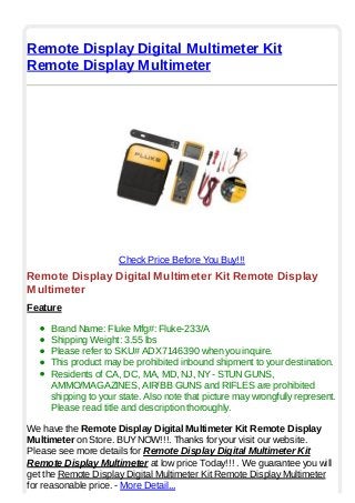 Remote Display Digital Multimeter Kit
Remote Display Multimeter
Check Price Before You Buy!!!
Remote Display Digital Multimeter Kit Remote Display
Multimeter
Feature
Brand Name: Fluke Mfg#: Fluke-233/A
Shipping Weight: 3.55 lbs
Please refer to SKU# ADX7146390 when you inquire.
This product may be prohibited inbound shipment to your destination.
Residents of CA, DC, MA, MD, NJ, NY- STUN GUNS,
AMMO/MAGAZINES, AIR/BB GUNS and RIFLES are prohibited
shipping to your state. Also note that picture may wrongfully represent.
Please read title and description thoroughly.
We have the Remote Display Digital Multimeter Kit Remote Display
Multimeter on Store. BUYNOW!!!. Thanks for your visit our website.
Please see more details for Remote Display Digital Multimeter Kit
Remote Display Multimeter at low price Today!!! . We guarantee you will
get the Remote Display Digital Multimeter Kit Remote Display Multimeter
for reasonable price. - More Detail...
 