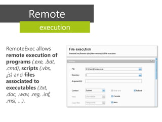 Remote
              execution

RemoteExec allows
remote execution of
programs (.exe, .bat,
.cmd), scripts (.vbs,
.js) and files
associated to
executables (.txt,
.doc, .wav, .reg, .inf,
.msi, …).
 
