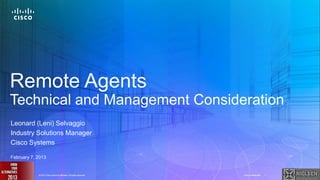 Remote Agents
Technical and Management Consideration
Leonard (Leni) Selvaggio
Industry Solutions Manager
Cisco Systems

February 7, 2013


© 2011 Cisco and/or its affiliates.2013 Cisco and/or its affiliates. All rights reserved.
                                 © All rights reserved.                                     Cisco Confidential   1   Cisco Confidential   1
 