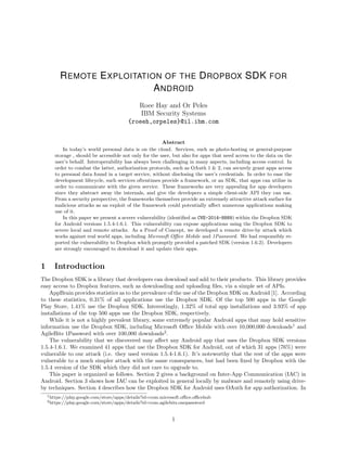 REMOTE EXPLOITATION OF THE DROPBOX SDK FOR
ANDROID
Roee Hay and Or Peles
IBM Security Systems
{roeeh,orpeles}@il.ibm.com
Abstract
In today’s world personal data is on the cloud. Services, such as photo-hosting or general-purpose
storage , should be accessible not only for the user, but also for apps that need access to the data on the
user’s behalf. Interoperability has always been challenging in many aspects, including access control. In
order to combat the latter, authorization protocols, such as OAuth 1 & 2, can securely grant apps access
to personal data found in a target service, without disclosing the user’s credentials. In order to ease the
development lifecycle, such services oftentimes provide a framework, or an SDK, that apps can utilize in
order to communicate with the given service. These frameworks are very appealing for app developers
since they abstract away the internals, and give the developers a simple client-side API they can use.
From a security perspective, the frameworks themselves provide an extremely attractive attack surface for
malicious attacks as an exploit of the framework could potentially aﬀect numerous applications making
use of it.
In this paper we present a severe vulnerability (identiﬁed as CVE-2014-8889) within the Dropbox SDK
for Android versions 1.5.4-1.6.1. This vulnerability can expose applications using the Dropbox SDK to
severe local and remote attacks. As a Proof of Concept, we developed a remote drive-by attack which
works against real world apps, including Microsoft Oﬃce Mobile and 1Password. We had responsibly re-
ported the vulnerability to Dropbox which promptly provided a patched SDK (version 1.6.2). Developers
are strongly encouraged to download it and update their apps.
1 Introduction
The Dropbox SDK is a library that developers can download and add to their products. This library provides
easy access to Dropbox features, such as downloading and uploading ﬁles, via a simple set of APIs.
AppBrain provides statistics as to the prevalence of the use of the Dropbox SDK on Android [1]. According
to these statistics, 0.31% of all applications use the Dropbox SDK. Of the top 500 apps in the Google
Play Store, 1.41% use the Dropbox SDK. Interestingly, 1.32% of total app installations and 3.93% of app
installations of the top 500 apps use the Dropbox SDK, respectively.
While it is not a highly prevalent library, some extremely popular Android apps that may hold sensitive
information use the Dropbox SDK, including Microsoft Oﬃce Mobile with over 10,000,000 downloads1
and
AgileBits 1Password with over 100,000 downloads2
.
The vulnerability that we discovered may aﬀect any Android app that uses the Dropbox SDK versions
1.5.4-1.6.1. We examined 41 apps that use the Dropbox SDK for Android, out of which 31 apps (76%) were
vulnerable to our attack (i.e. they used version 1.5.4-1.6.1). It’s noteworthy that the rest of the apps were
vulnerable to a much simpler attack with the same consequences, but had been ﬁxed by Dropbox with the
1.5.4 version of the SDK which they did not care to upgrade to.
This paper is organized as follows. Section 2 gives a background on Inter-App Communication (IAC) in
Android. Section 3 shows how IAC can be exploited in general locally by malware and remotely using drive-
by techniques. Section 4 describes how the Dropbox SDK for Android uses OAuth for app authorization. In
1https://play.google.com/store/apps/details?id=com.microsoft.oﬃce.oﬃcehub
2https://play.google.com/store/apps/details?id=com.agilebits.onepassword
1
 