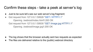 Confirm these steps - take a peek at server’s log
● Just to be sure let’s see our web server’s log fragment:
● Got request from 127.0.0.1:50628 "GET / HTTP/1.1"
Opening ./webroot/index.html't 200 OK
Got request from 127.0.0.1:50630 "GET /image.jpg HTTP/1.1"
Opening ./webroot/image.jpg't 200 OK
● The log shows that the browser actually sent two requests as expected
● The files are delivered relative to the (public) webroot directory
11
 