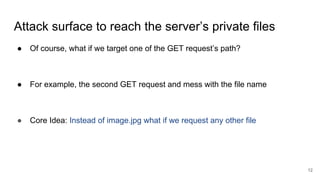 Attack surface to reach the server’s private files
● Of course, what if we target one of the GET request’s path?
● For example, the second GET request and mess with the file name
● Core Idea: Instead of image.jpg what if we request any other file
12
 