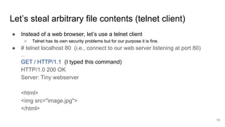 Let’s steal arbitrary file contents (telnet client)
● Instead of a web browser, let’s use a telnet client
○ Telnet has its own security problems but for our purpose it is fine.
● # telnet localhost 80 (i.e., connect to our web server listening at port 80)
...
GET / HTTP/1.1 (I typed this command)
HTTP/1.0 200 OK
Server: Tiny webserver
<html>
<img src="image.jpg">
</html>
13
 