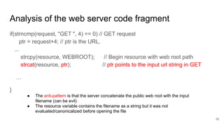 Analysis of the web server code fragment
if(strncmp(request, "GET ", 4) == 0) // GET request
ptr = request+4; // ptr is the URL.
...
strcpy(resource, WEBROOT); // Begin resource with web root path
strcat(resource, ptr); // ptr points to the input url string in GET
…
}
● The anti-pattern is that the server concatenate the public web root with the input
filename (can be evil)
● The resource variable contains the filename as a string but it was not
evaluated/canonicalized before opening the file
16
 