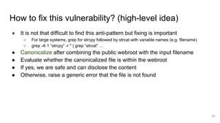 How to fix this vulnerability? (high-level idea)
● It is not that difficult to find this anti-pattern but fixing is important
○ For large systems, grep for strcpy followed by strcat with variable names (e.g. filename)
○ grep -A 1 “strcpy” -r * | grep “strcat” …
● Canonicalize after combining the public webroot with the input filename
● Evaluate whether the canonicalized file is within the webroot
● If yes, we are safe and can disclose the content
● Otherwise, raise a generic error that the file is not found
17
 