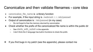 Canonicalize and then validate filenames - core idea
● canonicalize_file_name is a library function
● For example, if the input string is ./webroot/../../../etc/passwd
● Output of canonicalize is : /etc/passwd (in my case)
○ Do not forgot to free the memory returned by canonicalize
● Check whether the prefix of the canonicalized file name is within the public dir
○ See starts_with_substr in the appendix
○ I don’t think the C language has built-in functions to check the prefix
❖ If you find bugs in my patch (see the appendix), please contact me
18
 
