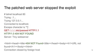 The patched web server stopped the exploit
# telnet localhost 80
Trying ::1...
Trying 127.0.0.1...
Connected to localhost.
Escape character is '^]'.
GET /../../../etc/passwd HTTP/1.1
HTTP/1.0 404 NOT FOUND
Server: Tiny webserver
<html><head><title>404 NOT Found</title></head><body><h1>URL not
found</h1></body></html>
Connection closed by foreign host 19
 