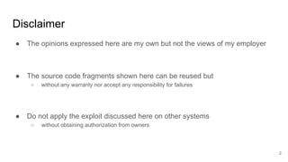 Disclaimer
● The opinions expressed here are my own but not the views of my employer
● The source code fragments shown here can be reused but
○ without any warranty nor accept any responsibility for failures
● Do not apply the exploit discussed here on other systems
○ without obtaining authorization from owners
2
 