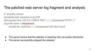 The patched web server log fragment and analysis
# ./tinyweb_secure
Accepting web requests on port 80
Got request from 127.0.0.1:50816 "GET /../../../etc/passwd HTTP/1.1"
input file name = /etc/passwd
Unsafe file ./webroot/../../../etc/passwd't 404 Not Found
● The server knows that the attacker is reaching into non-public directories
● The server successfully stopped the attacker
20
 