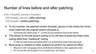 Number of lines before and after patching
# wc -l tinyweb_secure.c tinyweb.c
224 tinyweb_secure.c (after patching)
122 tinyweb.c (before patching)
● To my surprise, the patched version (tinyweb_secure.c) has nearly two times
more code than the original version (tinyweb.c)
○ Comments are inlined using “//” - so they do not contribute much to the metrics
● This shows to me that secure coding (in C) will take at least two times more
coding effort than “traditional” coding
○ If I add my code review and testing effort, it is at least three times more expensive!
● More study is needed on other systems to confirm my claims on effort
○ May be it is the C language and its small library contribute to more application code
○ Or, it is me who did not patch it in a compact way - but I doubt 21
 