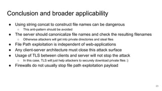 Conclusion and broader applicability
● Using string concat to construct file names can be dangerous
○ This anti-pattern should be avoided
● The server should canonicalize file names and check the resulting filenames
○ Otherwise attackers will get into private directories and steal files
● File Path exploitation is independent of web-applications
● Any client-server architecture must close this attack surface
● Usage of TLS between clients and server will not stop the attack
○ In this case, TLS will just help attackers to securely download private files :)
● Firewalls do not usually stop file path exploitation payload
23
 