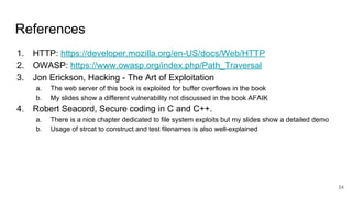 References
1. HTTP: https://developer.mozilla.org/en-US/docs/Web/HTTP
2. OWASP: https://www.owasp.org/index.php/Path_Traversal
3. Jon Erickson, Hacking - The Art of Exploitation
a. The web server of this book is exploited for buffer overflows in the book
b. My slides show a different vulnerability not discussed in the book AFAIK
4. Robert Seacord, Secure coding in C and C++.
a. There is a nice chapter dedicated to file system exploits but my slides show a detailed demo
b. Usage of strcat to construct and test filenames is also well-explained
24
 