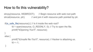 How to fix this vulnerability?
strcpy(resource, WEBROOT); // Begin resource with web root path
strcat(resource, ptr); // and join it with resource path pointed by ptr.
if(is_safe_file(resource)) { // Is it inside the web root?
fd = open(resource, O_RDONLY, 0); // Try to open the file.
printf("tOpening %s't", resource);
}
else {
printf("tUnsafe file %s't", resource); // Hacker is attacking us.
fd = -1;
}
27
 