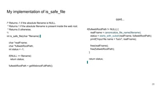 My implementation of is_safe_file
/* Returns -1 if the absolute filename is NULL.
* Returns 1 if the absolute filename is present inside the web root.
* Returns 0 otherwise.
*/
int is_safe_file(char *filename) {
char *realFname;
char *fullwebRootPath;
int status = -1;
if(NULL == filename)
return status;
fullwebRootPath = getWebrootFullPath();
if(fullwebRootPath != NULL) {
realFname = canonicalize_file_name(filename);
status = starts_with_substr(realFname, fullwebRootPath);
printf("input file name = %sn", realFname);
free(realFname);
free(fullwebRootPath);
}
return status;
}
cont...
28
 