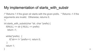 My implementation of starts_with_substr
/* Returns 1 if the given str starts with the given prefix. * Returns -1 if the
arguments are invalid. Otherwise, returns 0.
*/
int starts_with_substr(char *str, char *prefix) {
if(NULL == str || NULL == prefix)
return -1;
while(*prefix) {
if(*str++ != *prefix++) return 0;
}
return 1;
} 29
 