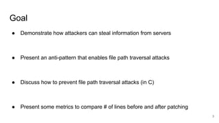 Goal
● Demonstrate how attackers can steal information from servers
● Present an anti-pattern that enables file path traversal attacks
● Discuss how to prevent file path traversal attacks (in C)
● Present some metrics to compare # of lines before and after patching
3
 