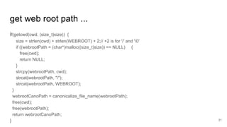 get web root path ...
if(getcwd(cwd, (size_t)size)) {
size = strlen(cwd) + strlen(WEBROOT) + 2;// +2 is for '/' and '0'
if ((webrootPath = (char*)malloc((size_t)size)) == NULL) {
free(cwd);
return NULL;
}
strcpy(webrootPath, cwd);
strcat(webrootPath, "/");
strcat(webrootPath, WEBROOT);
}
webrootCanoPath = canonicalize_file_name(webrootPath);
free(cwd);
free(webrootPath);
return webrootCanoPath;
} 31
 