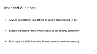 Intended Audience
● Anyone interested in foundations of secure programming (in C)
● Exploits discussed here are well-known to the security community
● But I hope it is still informative for newcomers to software security
4
 
