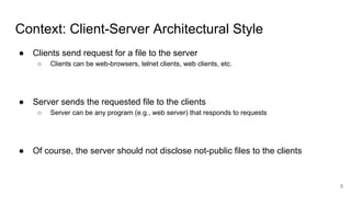 Context: Client-Server Architectural Style
● Clients send request for a file to the server
○ Clients can be web-browsers, telnet clients, web clients, etc.
● Server sends the requested file to the clients
○ Server can be any program (e.g., web server) that responds to requests
● Of course, the server should not disclose not-public files to the clients
5
 