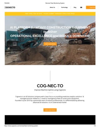 7/6/2020 Remote Fleet Monitoring System
https://www.cognecto.com/remote-fleet-monitoring-system 1/5
FREE TRIAL FOR 30 DAYS - PLEASE SUBMIT THROUGH CHECK OUR PRICE 
AI PLATFORM for HEAVY CONSTRUCTION EQUIPMENT
to deliver
OPERATIONAL EXCELLENCE and REDUCE DOWNTIME
CHECK OUR PRICES
COG-NEC-TO
Improve Machine Uptime using Cognecto
Cognecto is an AI Solutions company with a laser focus on providing predictive analytics solutions  &
managed services related to a  mixed or homogenous ﬂeet of construction equipment.
Founded in June’ 2019 by a passionate team of industry professionals, it is diﬀerentiated by delivering
advanced AI solutions  to an underserved market
CHECK OUR PRICES
COGNECTO About Us Technology Blog Free Trial (
 