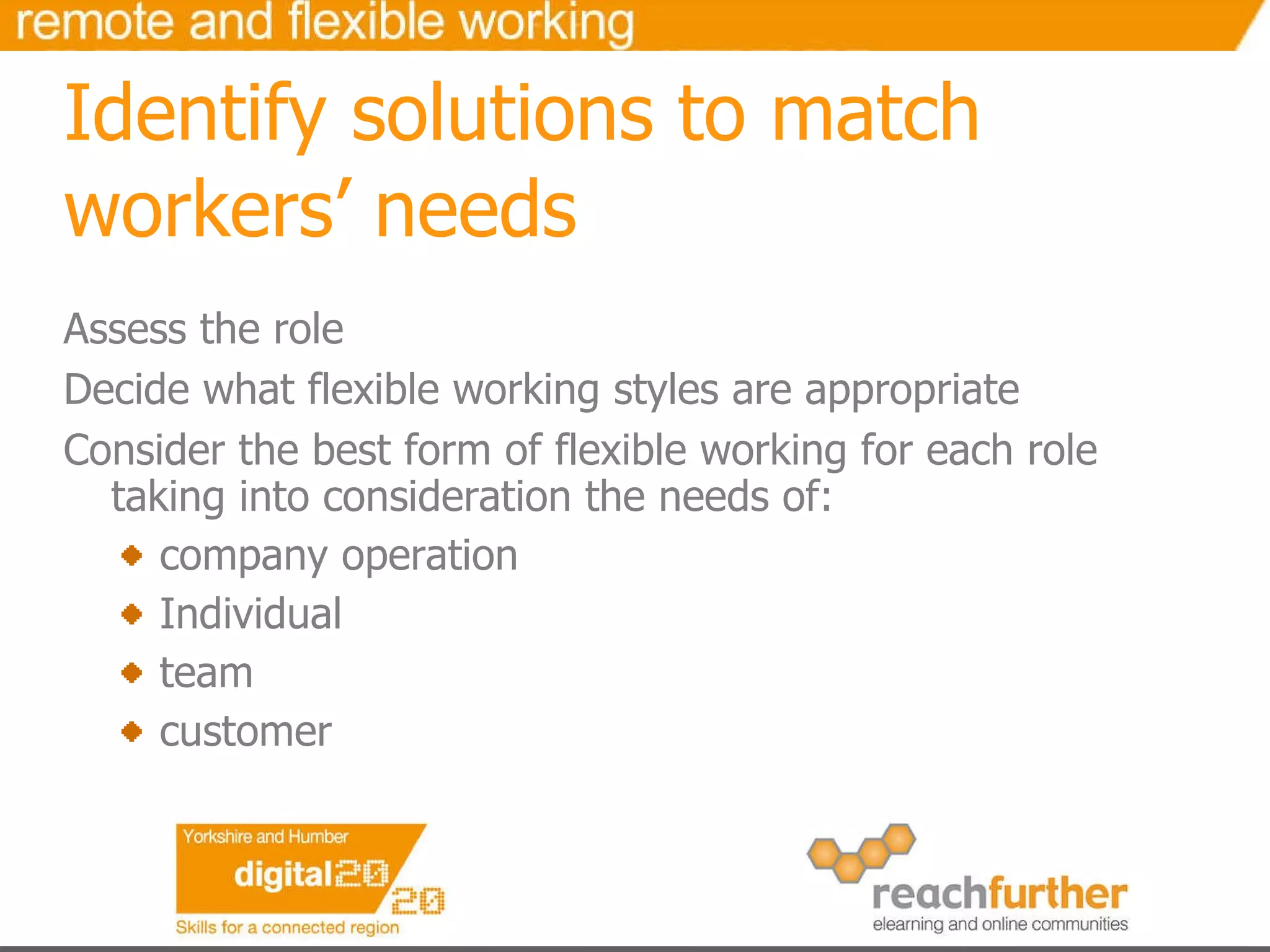 Identify solutions to match workers’ needs Assess the role Decide what flexible working styles are appropriate Consider the best form of flexible working for each role taking into consideration the needs of: company operation Individual team  customer 