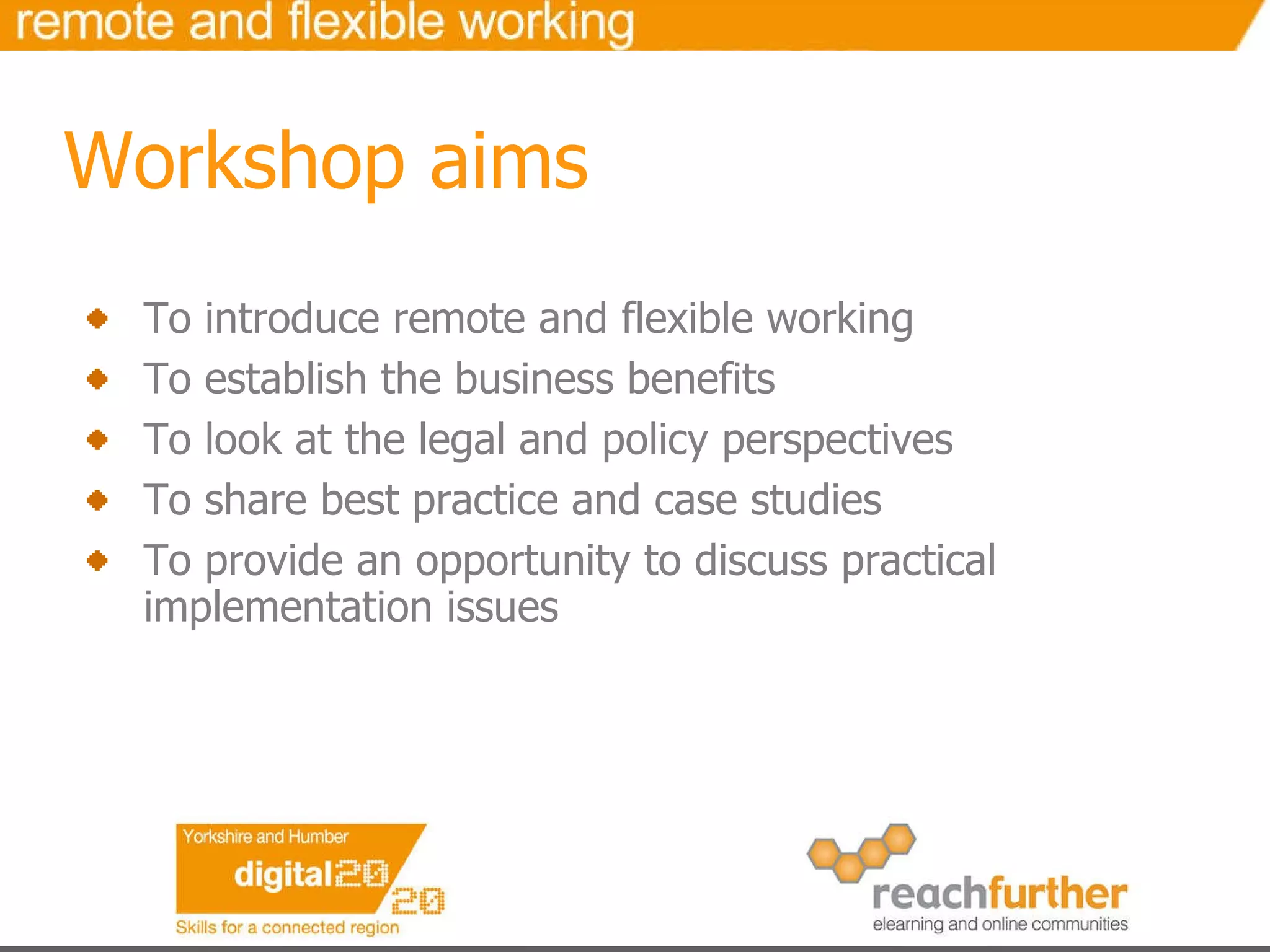 Workshop aims To introduce remote and flexible working To establish the business benefits  To look at the legal and policy perspectives To share best practice and case studies To provide an opportunity to discuss practical implementation issues 