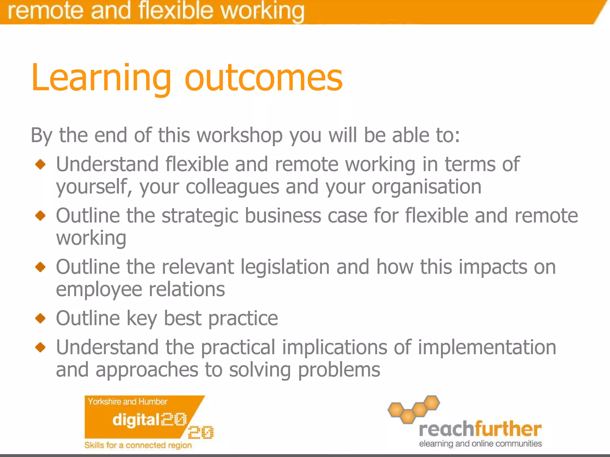 By the end of this workshop you will be able to: Understand flexible and remote working in terms of yourself, your colleagues and your organisation Outline the strategic business case for flexible and remote working Outline the relevant legislation and how this impacts on employee relations  Outline key best practice Understand the practical implications of implementation and approaches to solving problems Learning outcomes 