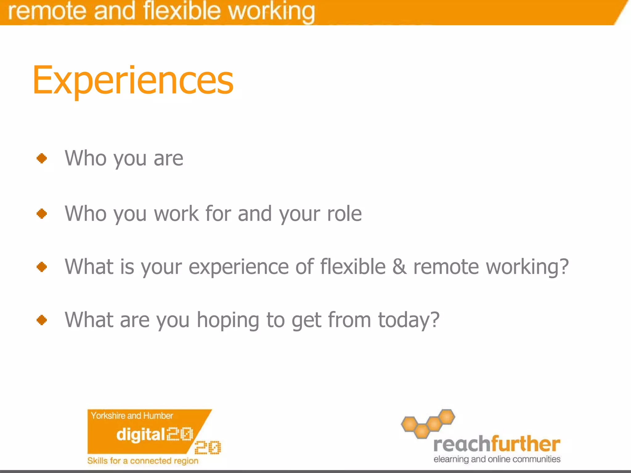 Experiences Who you are Who you work for and your role What is your experience of flexible & remote working? What are you hoping to get from today? 