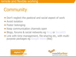 Community Don’t neglect the pastoral and social aspect of work Avoid isolation Foster belonging Keep communication channels open Blogs, forums & social networks eg  Ning  or  SocialGO Link with time management, file-sharing etc, with multi-purpose packages eg  Google Wave  (tba) 