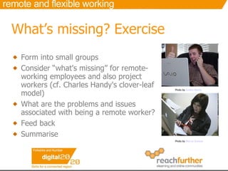 What’s missing?  Exercise Form into small groups Consider “what's missing” for remote-working employees and also project workers (cf. Charles Handy's clover-leaf model) What are the problems and issues associated with being a remote worker?  Feed back Summarise  Photo by  Justin Marty   Photo by  Marco Gomes   