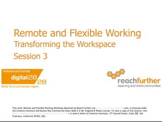 Remote and Flexible Working Transforming the Workspace  Session 3   This work, Remote and Flexible Working Workshop Materials by Reach Further Ltd.,  http://www. reachfurther .com , is licenced under the Creative Commons Attribution-Non-Commercial-Share Alike 2.0 UK: England & Wales License. To view a copy of this licence, visit  http:// creativecommons .org/licenses/by- nc - sa /2.0/ uk /  or send a letter to Creative Commons, 171 Second Street, Suite 300, San Francisco, California 94105, USA.   