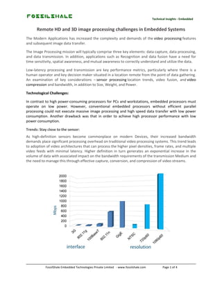 Technical Insights - Embedded

Remote HD and 3D image processing challenges in Embedded Systems
The Modern Applications has increased the complexity and demands of the video processing features
and subsequent image data transfer.
The Image Processing mission will typically comprise three key elements: data capture, data processing,
and data transmission. In addition, applications such as Recognition and data fusion have a need for
time sensitivity, spatial awareness, and mutual awareness to correctly understand and utilize the data.
Low-latency processing and transmission are key performance metrics, particularly where there is a
human operator and key decision maker situated in a location remote from the point of data gathering.
An examination of key considerations – sensor processing location trends, video fusion, and video
compression and bandwidth, in addition to Size, Weight, and Power.
Technological Challenges:
In contrast to high power-consuming processors for PCs and workstations, embedded processors must
operate on low power. However, conventional embedded processors without efficient parallel
processing could not execute massive image processing and high speed data transfer with low power
consumption. Another drawback was that in order to achieve high processor performance with low
power consumption.
Trends: Stay close to the sensor:
As high-definition sensors become commonplace on modern Devices, their increased bandwidth
demands place significant processing overhead on traditional video processing systems. This trend leads
to adoption of video architectures that can process the higher pixel densities, frame rates, and multiple
video feeds with minimal latency. Higher definition in turn generates an exponential increase in the
volume of data with associated impact on the bandwidth requirements of the transmission Medium and
the need to manage this through effective capture, conversion, and compression of video streams.

FossilShale Embedded Technologies Private Limited - www.fossilshale.com

Page 1 of 4

 