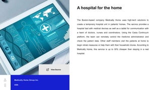 A hospital for the home
The Boston-based company Medically Home uses high-tech solutions to
create a temporary hospital unit in patients' homes. The service provides a
hospital bed with medical devices as well as a tablet for communication with
a team of doctors, nurses and coordinators. Using the Cesia Continuum
platform, the team can remotely control the medicine administration and
check the patient data. Other staff members visit the patients at home to
begin rehab measures or help them with their household chores. According to
Medically Home, this service is up to 30% cheaper than staying in a real
hospital.
Medically Home Group Inc.
USA
View Source
 