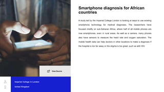 Smartphone diagnosis for African
countries
A study led by the Imperial College London is looking at ways to use existing
smartphone technology for medical diagnoses. The researchers have
focused chiefly on sub-Saharan Africa, where half of all mobile phones are
now smartphones, even in rural areas. As well as a camera, many phones
also have sensors to measure the heart rate and oxygen saturation. The
mobile health data can help doctors in other locations to make a diagnosis if
the hospital is too far away or the stigma is too great, such as with HIV.
Imperial College in London
United Kingdom
View Source
 