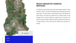 Drone network for medicine
deliveries
The Californian start-up Zipline has built the world's biggest network for drone
deliveries in Ghana. The drones will complete approx. 600 flights per day and
supply some 12 million people in 2,000 medical centres with medicine and
blood reserves. The drones are ordered from the medical centres via text
message and will improve healthcare to people living in rural areas. The
delivery network cooperates closely with Ghana's government whose aim is
to supply everyone in the country with the medicine they need within 15
minutes.
Zipline
Ghana
View Source