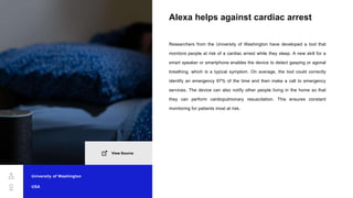 Alexa helps against cardiac arrest
Researchers from the University of Washington have developed a tool that
monitors people at risk of a cardiac arrest while they sleep. A new skill for a
smart speaker or smartphone enables the device to detect gasping or agonal
breathing, which is a typical symptom. On average, the tool could correctly
identify an emergency 97% of the time and then make a call to emergency
services. The device can also notify other people living in the home so that
they can perform cardiopulmonary resuscitation. This ensures constant
monitoring for patients most at risk.
University of Washington
USA
View Source
 