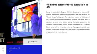 Real-time telementored operation in
5G
During the Mobile World Congress (MWC) in Barcelona, the first ever 5G-
powered telementored operation was performed in real time as part of the
"Remote Surgeon" pilot project. The project was enabled by Vodafone and
AIS Channel, an online platform for training surgeons. The benefit of 5G in
operations is mainly in the reduced latency. During the operation the 5G
connection had a lag time of just 0.01 seconds, compared to the 0.27-second
latency period with the 4G wireless networks. The surgeon Antonio de Lacy
provided guidance from the MWC via a video link to a surgical team operating
on a patient with an intestinal tumour.
Vodafone Group PLC
Spain
View Source
 