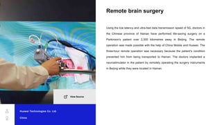 Remote brain surgery
Using the low latency and ultra-fast data transmission speed of 5G, doctors in
the Chinese province of Hainan have performed life-saving surgery on a
Parkinson's patient over 2,500 kilometres away in Beijing. The remote
operation was made possible with the help of China Mobile and Huawei. The
three-hour remote operation was necessary because the patient's condition
prevented him from being transported to Hainan. The doctors implanted a
neurostimulator in the patient by remotely operating the surgery instruments
in Beijing while they were located in Hainan.
Huawei Technologies Co. Ltd.
China
View Source
 